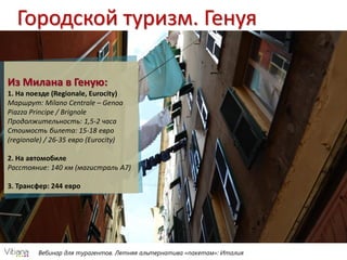 Вебинар для турагентов. Летняя альтернатива «пакетам»: Италия
Городской туризм. Генуя
Из Милана в Геную:
1. На поезде (Regionale, Eurocity)
Маршрут: Milano Centrale – Genoa
Piazza Principe / Brignole
Продолжительность: 1,5-2 часа
Стоимость билета: 15-18 евро
(regionale) / 26-35 евро (Eurocity)
2. На автомобиле
Расстояние: 140 км (магистраль А7)
3. Трансфер: 244 евро
 