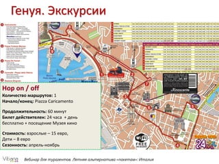 Генуя. Экскурсии
Вебинар для турагентов. Летняя альтернатива «пакетам»: Италия
Hop on / off
Количество маршрутов: 1
Начало/конец: Piazza Caricamento
Продолжительность: 60 минут
Билет действителен: 24 часа + день
бесплатно + посещение Музея кино
Стоимость: взрослые – 15 евро,
Дети – 8 евро
Сезонность: апрель-ноябрь
 
