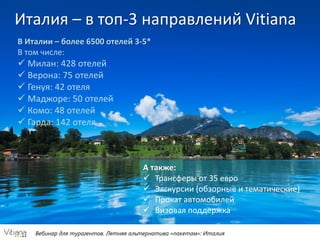 Вебинар для турагентов. Летняя альтернатива «пакетам»: Италия
Италия – в топ-3 направлений Vitiana
В Италии – более 6500 отелей 3-5*
В том числе:
 Милан: 428 отелей
 Верона: 75 отелей
 Генуя: 42 отеля
 Маджоре: 50 отелей
 Комо: 48 отелей
 Гарда: 142 отеля
А также:
 Трансферы от 35 евро
 Экскурсии (обзорные и тематические)
 Прокат автомобилей
 Визовая поддержка
 