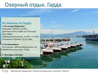 Вебинар для турагентов. Летняя альтернатива «пакетам»: Италия
Озерный отдых. Гарда
Из Милана на Гарда:
1. На поезде (Regionale)
Маршрут: Milano Centrale –
Дезенцано-дель-Гарда или Пескьера-
дель-Гарда
Продолжительность: 1ч 20 м -1 ч 40 м
Стоимость билета: 10-22 евро
2. На автомобиле
Расстояние: 160 км (магистраль А7)
Продолжительность: 2 часа
3. Трансфер: 210 евро
 