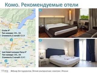 Вебинар для турагентов. Летняя альтернатива «пакетам»: Италия
Комо. Рекомендуемые отели
1
2
Cruise 4*
Тип номера: DBL, BB
Стоимость 2 ночей: €219
Just Hotel Lomazzo Fiera 4*
Тип номера: DBL, BB
Стоимость 2 ночей: €147
1
2
 