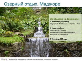 Вебинар для турагентов. Летняя альтернатива «пакетам»: Италия
Озерный отдых. Маджоре
Из Милана на Маджоре:
1. На поезде (Regionale)
Маршрут: до станции Belgirate-Stresa
2. На автомобиле
Шоссе А9 до Стрезы.
В Бовено дополнительно нужно
добираться на пароме.
3. Трансфер: 110 евро
 