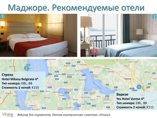 Вебинар для турагентов. Летняя альтернатива «пакетам»: Италия
Маджоре. Рекомендуемые отели
Варезе
Yes Hotel Varese 4*
Тип номера: DBL, BB
Стоимость 2 ночей: €115
Стреза
Hotel Milano Belgirate 4*
Тип номера: DBL, BB
Стоимость 2 ночей: €155 1
2
21
 