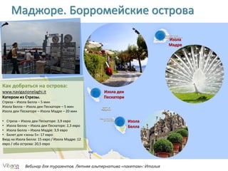 Вебинар для турагентов. Летняя альтернатива «пакетам»: Италия
Маджоре. Борромейские острова
Изола
Мадре
Изола деи
Пескатори
Изола
Белла
Как добраться на острова:
www.navigazionelaghi.it
Катером из Стрезы.
Стреза – Изола Белла – 5 мин
Изола Белла – Изола деи Пескаторе – 5 мин
Изола деи Пескаторе – Изола Мадре – 20 мин
• Стреза – Изола деи Пескаторе: 3,9 евро
• Изола Белла – Изола деи Пескаторе: 2,3 евро
• Изола Белла – Изола Мадре: 3,9 евро
• Билет для «зоны 5»: 17 евро
Вход на Изола Белла: 15 евро / Изола Мадре: 12
евро / оба острова: 20,5 евро
 