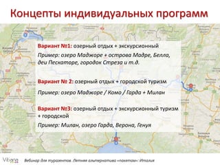 Вебинар для турагентов. Летняя альтернатива «пакетам»: Италия
Концепты индивидуальных программ
Вариант №1: озерный отдых + экскурсионный
Пример: озеро Маджоре + острова Мадре, Белла,
деи Пескаторе, городок Стреза и т.д.
Вариант № 2: озерный отдых + городской туризм
Пример: озеро Маджоре / Комо / Гарда + Милан
Вариант №3: озерный отдых + экскурсионный туризм
+ городской
Пример: Милан, озеро Гарда, Верона, Генуя
 