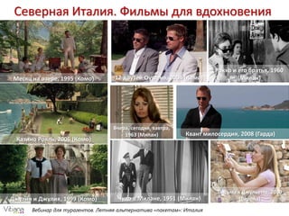 Вебинар для турагентов. Летняя альтернатива «пакетам»: Италия
Северная Италия. Фильмы для вдохновения
Месяц на озере, 1995 (Комо)
Казино Рояль, 2006 (Комо)
Джулия и Джулия, 1999 (Комо)
12 друзей Оушена, 2004 (Комо)
Квант милосердия, 2008 (Гарда)
Вчера, сегодня, завтра,
1963 (Милан)
Письма к Джульетте, 2010
(Верона)Чудо в Милане, 1951 (Милан)
Рокко и его братья, 1960
(Милан)
 