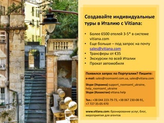 Создавайте индивидуальные
туры в Италию с Vitiana:
• Более 6500 отелей 3-5* в системе
vitiana.com
• Еще больше – под запрос на почту
sales@vitiana.com
• Трансферы от €35
• Экскурсии по всей Италии
• Прокат автомобиля
Появился запрос по Португалии? Пишите:
e-mail: sales@roomsxml.com.ua, sales@vitiana.com
Skype (Украина) support_roomsxml_ukraine,
help_roomsxml_ukraine
Skype (Казахстан) vitiana.help
Тел.: +38 044 223-79-73, +38 067 230-08-91,
+7 727 35-05-970
www.vitiana.com: бронирование услуг, блог,
мероприятия для агентов
 
