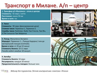 Вебинар для турагентов. Летняя альтернатива «пакетам»: ИталияВебинар для турагентов. Летняя альтернатива «пакетам»: Италия
Транспорт в Милане. А/п – центр
1. Трансфер а/п Малпенса – отель в центре
Стоимость: 92 евро / нетто
Расстояние: около 50 км
Время в пути: час
2. Такси
Стоимость: 90 евро (фиксированная цена)
Стоянки такси: Терминал 1, Терминал 2
Службы такси: Radiotaxi, Radio Taxi Freccia, Taxi Blu,
ICTM Consorzio Taxi Malpensa
3. Поезд: Мальпенса Экспресс
Маршрут: Терминал 1 – Пьяцца Кадорна / или до
Центральной станции (Centrale).
Время в пути: от 29 до 52 минут
Стоимость билета: 10-11 евро
Поезда ходят каждые 30 минут.
4. Автобус
Стоимость билета: 10 евро
Регулярность: каждые 20 минут
Продолжительность поездки: больше часа
 
