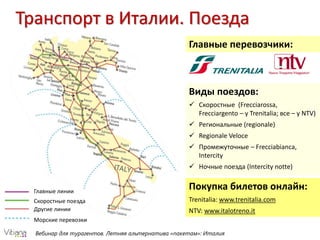 Вебинар для турагентов. Летняя альтернатива «пакетам»: Италия
Транспорт в Италии. Поезда
Главные перевозчики:
Виды поездов:
 Скоростные (Frecciarossa,
Frecciargento – у Trenitalia; все – у NTV)
 Региональные (regionale)
 Regionale Veloce
 Промежуточные – Frecciabianca,
Intercity
 Ночные поезда (Intercity notte)
Покупка билетов онлайн:
Trenitalia: www.trenitalia.com
NTV: www.italotreno.it
Главные линии
Скоростные поезда
Другие линии
Морские перевозки
 