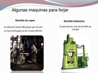 Algunas maquinas para forjar
Se obtienen hasta 300 golpes por minuto
La fuerza del golpe va de 2 hasta 200 KN.
Martillo de vapor
Puede ahorrar más del de 90% de
energía
Martillo hidráulico
 