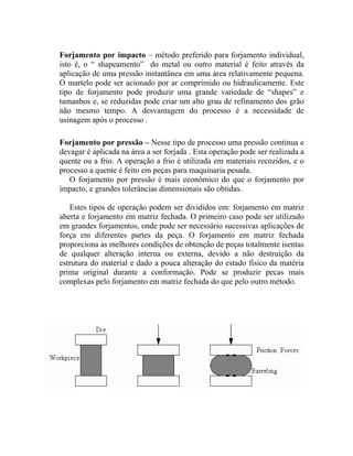 Forjamento por impacto – método preferido para forjamento individual,
isto é, o “ shapeamento” do metal ou outro material é feito através da
aplicação de uma pressão instantânea em uma área relativamente pequena.
O martelo pode ser acionado por ar comprimido ou hidraulicamente. Este
tipo de forjamento pode produzir uma grande variedade de “shapes” e
tamanhos e, se reduzidas pode criar um alto grau de refinamento dos grão
não mesmo tempo. A desvantagem do processo é a necessidade de
usinagem após o processo .

Forjamento por pressão – Nesse tipo de processo uma pressão continua e
devagar é aplicada na área a ser forjada . Esta operação pode ser realizada a
quente ou a frio. A operação a frio é utilizada em materiais recozidos, e o
processo a quente é feito em peças para maquinaria pesada.
   O forjamento por pressão é mais econômico do que o forjamento por
impacto, e grandes tolerâncias dimensionais são obtidas.

   Estes tipos de operação podem ser divididos em: forjamento em matriz
aberta e forjamento em matriz fechada. O primeiro caso pode ser utilizado
em grandes forjamentos, onde pode ser necessário sucessivas aplicações de
força em diferentes partes da peça. O forjamento em matriz fechada
proporciona as melhores condições de obtenção de peças totalmente isentas
de qualquer alteração interna ou externa, devido a não destruição da
estrutura do material e dado a pouca alteração do estado físico da matéria
prima original durante a conformação. Pode se produzir pecas mais
complexas pelo forjamento em matriz fechada do que pelo outro método.
 