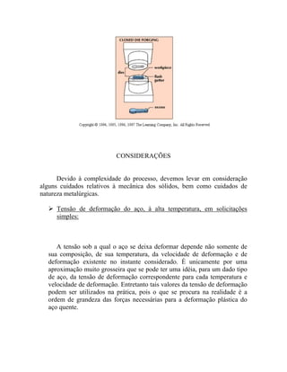 CONSIDERAÇÕES


      Devido à complexidade do processo, devemos levar em consideração
alguns cuidados relativos à mecânica dos sólidos, bem como cuidados de
natureza metalúrgicas.

     Tensão de deformação do aço, à alta temperatura, em solicitações
     simples:



     A tensão sob a qual o aço se deixa deformar depende não somente de
  sua composição, de sua temperatura, da velocidade de deformação e de
  deformação existente no instante considerado. É unicamente por uma
  aproximação muito grosseira que se pode ter uma idéia, para um dado tipo
  de aço, da tensão de deformação correspondente para cada temperatura e
  velocidade de deformação. Entretanto tais valores da tensão de deformação
  podem ser utilizados na prática, pois o que se procura na realidade é a
  ordem de grandeza das forças necessárias para a deformação plástica do
  aço quente.
 