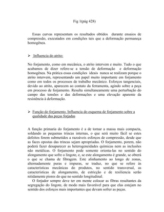 Fig 1(pág 428)


  Essas curvas representam os resultados obtidos durante ensaios de
compressão, executados em condições tais que a deformação permaneça
homogênea.


   Influencia do atrito:

No forjamento, como em mecânica, o atrito intervem e muito. Tudo o que
acabamos de dizer refere-se a tensão de deformação e deformação
homogênea. Na prática essas condições ideais nunca se realizam porque o
atrito intervem, representando um papel muito importante em forjamento
como em todos os processos de trabalho mecânico. Esforços tangenciais,
devido ao atrito, aparecem ao contato da ferramenta, agindo sobre a peça
em processo de forjamento. Resulta simultaneamente uma perturbação do
campo das tensões e das deformações e uma elevação aparente da
resistência à deformação.


   Função do forjamento. Influencia do esquema de forjamento sobre a
   qualidade das peças forjadas


A função primaria do forjamento é a de tornar a massa mais compacta,
soldando as pequenas trincas internas, o que será muito fácil se estes
defeitos forem submetidos a razoáveis esforços de compressão, desde que
as faces opostas das trincas sejam apropriadas. O forjamento, porem, não
poderá fazer desaparecer as heterogeneidades químicas nem as inclusões
não metálicas. O forjamento pode somente orienta-las no sentido do
alongamento que sofre o lingote, e, se este alongamento é grande, se obterá
o que se chama de fibragem. Este alinhamento ao longo de zonas,
alternadamente puras e impuras, se traduz, no que se refere às
características mecânicas do produtos, no sentido transversal, as
características de alongamento, de estricção e de resiliencia serão
nitidamente piores do que no sentido longitudinal.
    O forjador sempre deve ter em mente colocar as fibras resultantes da
segregação do lingote, de modo mais favorável para que elas estejam no
sentido dos esforços mais importantes que devam sofrer as peças.
 