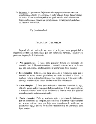 Prensas - As prensas de forjamento são equipamentos que exercem
     uma força constante, pressionando o material para dentro das cavidades
     da matriz. Estas maquinas podem ser posicionadas verticalmente ou
     horizontalmente, e podem ser impulsionadas por cilindros hidráulicos
     ou sistemas mecânicos.


                  Fig (precisa achar)




                       TRATAMENTO TÉRMICO


      Dependendo da aplicação de uma peça forjada, suas propriedades
mecânicas podem ser melhoradas por um tratamento térmico, anterior ou
posterior à operação de forjamento.


     Pré-aquecimento: É feito para prevenir fratura ou distorção do
     material. Isto é feito colocando-se o material em uma serie de fornos
     que irão aumentando gradativamente a temperatura desse material

     Recozimento: Este processo deve anteceder o forjamento para que o
     material se torne menos quebradiço, ou mais maleável e dúctil , e
     também reduzir as tensões internas. Este tratamento é feito aquecendo-
     se o aço acima da zona critica e deixa-lo resfriar lentamente.

     Normalização: É feito para melhorar a estrutura cristalina do aço,
     obtendo assim melhores propriedades mecânicas. É feito aquecendo-se
     o material acima da zona critica e deixando-o resfriar ao ar. Isto permite
     um refinamento no tamanho do grão.

      Endurecimento: Pode ser realizado após o processo de forjamento,
     por um tratamento de tempera, aquecendo-se o material vagarosamente
     até a zona critica, para que haja uma transformação uniforme na
     estrutura do aço, e então e resfriando-o rapidamente em um tanque com
     água ou óleo.
 