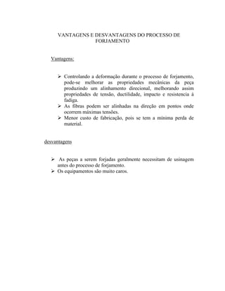 VANTAGENS E DESVANTAGENS DO PROCESSO DE
                 FORJAMENTO


  Vantagens:


        Controlando a deformação durante o processo de forjamento,
        pode-se melhorar as propriedades mecânicas da peça
        produzindo um alinhamento direcional, melhorando assim
        propriedades de tensão, ductilidade, impacto e resistencia à
        fadiga.
        As fibras podem ser alinhadas na direção em pontos onde
        ocorrem máximas tensões.
        Menor custo de fabricação, pois se tem a mínima perda de
        material.


desvantagens


      As peças a serem forjadas geralmente necessitam de usinagem
     antes do processo de forjamento.
     Os equipamentos são muito caros.
 