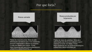 Por que forja?
Rosca usinada
Rosca produzida por
forjamento
Filetes de rosca de parafuso. Nota-se a
deformação das fibras do material e que é
máxima no fundo dos filetes. Fonte:
https://sistemas.eel.usp.br/docentes/arquivo
s/5840793/LOM3079/A2PIM.pdf
Filetes de rosca de porca. Nota-se pela
deformação da textura que o furo central da
porca foi estampada e depois se processu
o corte dos filetes com macho. Fonte:
https://sistemas.eel.usp.br/docentes/arquivo
s/5840793/LOM3079/A2PIM.pdf
 