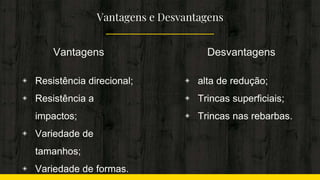 Vantagens e Desvantagens
Vantagens
◈ Resistência direcional;
◈ Resistência a
impactos;
◈ Variedade de
tamanhos;
◈ Variedade de formas.
Desvantagens
◈ alta de redução;
◈ Trincas superficiais;
◈ Trincas nas rebarbas.
 