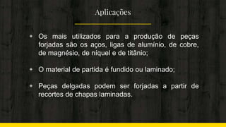 Aplicações
◈ Os mais utilizados para a produção de peças
forjadas são os aços, ligas de alumínio, de cobre,
de magnésio, de níquel e de titânio;
◈ O material de partida é fundido ou laminado;
◈ Peças delgadas podem ser forjadas a partir de
recortes de chapas laminadas.
 