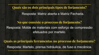 Quais são os dois principais tipos de forjamento?
Resposta: Matriz aberta e Matriz Fechada.
No que consiste o processo de forjamento?
Resposta: Molde de materiais com esforço de compressão
efetuados por martelo.
Quais as principais ferramentas no processo de forjamento?
Resposta: Martelo, prensa hidráulica, de fuso e mecânica.
 
