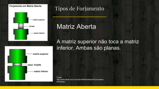 Tipos de Forjamento
Matriz Aberta
A matriz superior não toca a matriz
inferior. Ambas são planas.
Fonte:
http://www.ebah.com.br/content/ABAAAA6pwAF/processos-
fabricacao
 
