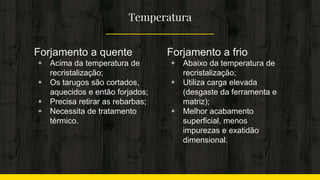 Temperatura
Forjamento a quente
◈ Acima da temperatura de
recristalização;
◈ Os tarugos são cortados,
aquecidos e então forjados;
◈ Precisa retirar as rebarbas;
◈ Necessita de tratamento
térmico.
Forjamento a frio
◈ Abaixo da temperatura de
recristalização;
◈ Utiliza carga elevada
(desgaste da ferramenta e
matriz);
◈ Melhor acabamento
superficial, menos
impurezas e exatidão
dimensional.
 