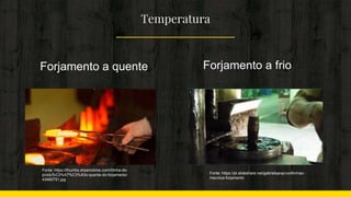 Temperatura
Fonte: https://thumbs.dreamstime.com/t/linha-de-
produ%C3%A7%C3%A3o-quente-do-forjamento-
43460751.jpg
Fonte: https://pt.slideshare.net/gabrielsana/conformao-
mecnica-forjamento
Forjamento a quente Forjamento a frio
 