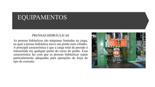 EQUIPAMENTOS
PRENSAS HIDRÁULICAS
As prensas hidráulicas são máquinas limitadas na carga,
na qual a prensa hidráulica move um pistão num cilindro.
A principal característica é que a carga total de pressão é
transmitida em qualquer ponto do curso do pistão. Essa
característica faz com que as prensas hidráulicas sejam
particularmente adequadas para operações de forja do
tipo de extrusão.
 