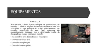 EQUIPAMENTOS
MARTELOS
Nos martelos, a força é provocada por um peso cadente, ou
martelo. O impacto provoca deformação do metal a uma alta
velocidade e essa deformação ocorre primeiramente nas
camadas superficiais da peça. Essas máquinas são
energeticamente limitadas, pois a deformação resulta da
dissipação da energia cinética do martelo.
• Existem três tipos de martelos de forjamento:
• Martelo de queda livre
• Martelo de dupla ação
• Martelo de contragolpe
 