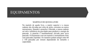 EQUIPAMENTOS
MARTELO DE QUEDA LIVRE
No martelo de queda livre, a matriz superior e a massa
cadente são elevadas por rolos de atrito, correntes ou outros
mecanismos. Quando a prancha é liberada, a massa cadente
cai sob a influência da gravidade para produzir a energia da
pancada. A prancha é imediatamente elevada para nova
pancada. O forjamento com um martelo é normalmente feito
com pancadas repetidas. Os martelos podem atingir entre 60
e 150 pancadas por minuto dependendo do tamanho e
capacidade.
 
