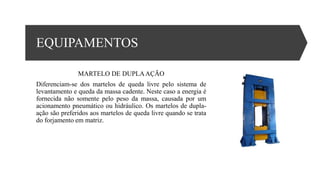 EQUIPAMENTOS
MARTELO DE DUPLAAÇÃO
Diferenciam-se dos martelos de queda livre pelo sistema de
levantamento e queda da massa cadente. Neste caso a energia é
fornecida não somente pelo peso da massa, causada por um
acionamento pneumático ou hidráulico. Os martelos de dupla-
ação são preferidos aos martelos de queda livre quando se trata
do forjamento em matriz.
 