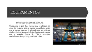 EQUIPAMENTOS
MARTELO DE CONTRAGOLPE
Caracteriza-se por duas massas que se chocam no
meio do percurso com a mesma velocidade, sendo
que a massa superior é acionada por um sistema
pistão-cilindro. A massa inferior, ligeiramente menor
que a superior (cerca de 5%) é acoplada
normalmente à superior por meio de cabos.
 