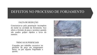 DEFEITOS NO PROCESSO DE FORJAMENTO
FALTA DE REDUÇÃO
Caracteriza-se pela penetração incompleta
do metal na cavidade da ferramenta. Isso
altera o formato da peça e acontece quando
são usados golpes rápidos e leves do
martelo.
TRINCAS SUPERFICIAIS
Causadas por trabalho excessivo na
periferia da peça em temperatura
baixa, ou por alguma fragilidade a
quente.
 