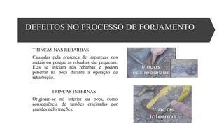 DEFEITOS NO PROCESSO DE FORJAMENTO
TRINCAS NAS REBARBAS
Causadas pela presença de impurezas nos
metais ou porque as rebarbas são pequenas.
Elas se iniciam nas rebarbas e podem
penetrar na peça durante a operação de
rebarbação.
TRINCAS INTERNAS
Originam-se no interior da peça, como
consequência de tensões originadas por
grandes deformações.
 
