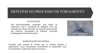 DEFEITOS NO PROCESSO DE FORJAMENTO
GOTAS FRIAS
São descontinuidades originadas pela dobra de
superfícies, sem a ocorrência de soldagem. Elas são
causadas por fluxos anormais de material quente dentro
das matrizes, incrustações de rebarbas, colocação
inadequada do material na matriz.
INCRUSTAÇÕES DE ÓXIDOS
Causadas pela camada de óxidos que se formam durante o
aquecimento. Essas incrustações normalmente se desprendem mas,
ocasionalmente, podem ficar presas nas peças.
 