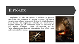 HISTÓRICO
O forjamento foi feito por ferreiros há milênios; os produtos
tradicionais eram utensílios de cozinha, ferragens, ferramentas
manuais, armas afiadas, entre outros. Desde a Revolução Industrial,
peças forjadas são amplamente utilizadas em mecanismos e
máquinas sempre que um componente requer alta resistência; tal
peça forjada geralmente requer processamento adicional
(como usinagem) para obter uma peça acabada. Hoje, a forja é uma
indústria mundial importante.
 