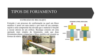 TIPOS DE FORJAMENTO
EXTRUSÃO OU RECALQUE
Extrusão é um processo de conformação na qual um bloco
metálico é posto em uma matriz e por meio de um estampo,
sujeito a uma compressão tão elevada que o material é forçado
a escoar através de um orifício. Recalque consiste em uma
operação mais simples de forjamento, onde que duas
ferramentas planas compactam o bloco metálico até assumir as
formas da matriz.
 