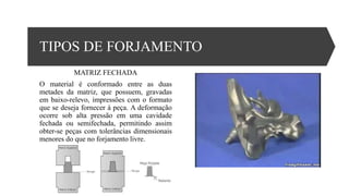 TIPOS DE FORJAMENTO
MATRIZ FECHADA
O material é conformado entre as duas
metades da matriz, que possuem, gravadas
em baixo-relevo, impressões com o formato
que se deseja fornecer à peça. A deformação
ocorre sob alta pressão em uma cavidade
fechada ou semifechada, permitindo assim
obter-se peças com tolerâncias dimensionais
menores do que no forjamento livre.
 