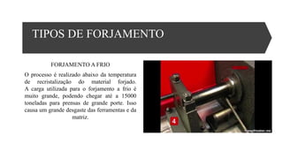 TIPOS DE FORJAMENTO
FORJAMENTO A FRIO
O processo é realizado abaixo da temperatura
de recristalização do material forjado.
A carga utilizada para o forjamento a frio é
muito grande, podendo chegar até a 15000
toneladas para prensas de grande porte. Isso
causa um grande desgaste das ferramentas e da
matriz.
 