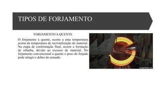 TIPOS DE FORJAMENTO
FORJAMENTO A QUENTE
O forjamento a quente, ocorre a uma temperatura
acima da temperatura de recristalização do material.
Na etapa de conformação final, ocorre a formação
de rebarba, devido ao excesso de material. No
forjamento convencional a quente o peso do forjado
pode atingir o dobro do usinado.
 
