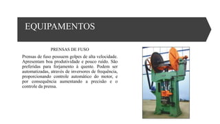 EQUIPAMENTOS
PRENSAS DE FUSO
Prensas de fuso possuem golpes de alta velocidade.
Apresentam boa produtividade e pouco ruído. São
preferidas para forjamento à quente. Podem ser
automatizadas, através de inversores de frequência,
proporcionando controle automático do motor, e
por consequência aumentando a precisão e o
controle da prensa.
 