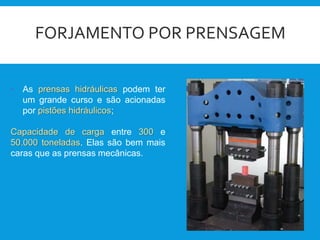 FORJAMENTO POR PRENSAGEM
• As prensas hidráulicas podem ter
um grande curso e são acionadas
por pistões hidráulicos;
Capacidade de carga entre 300 e
50.000 toneladas. Elas são bem mais
caras que as prensas mecânicas.
 