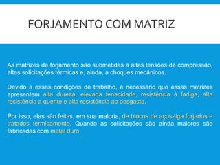 FORJAMENTO COM MATRIZ
As matrizes de forjamento são submetidas a altas tensões de compressão,
altas solicitações térmicas e, ainda, a choques mecânicos.
Devido a essas condições de trabalho, é necessário que essas matrizes
apresentem alta dureza, elevada tenacidade, resistência à fadiga, alta
resistência a quente e alta resistência ao desgaste.
Por isso, elas são feitas, em sua maioria, de blocos de aços-liga forjados e
tratados termicamente. Quando as solicitações são ainda maiores são
fabricadas com metal duro.
 