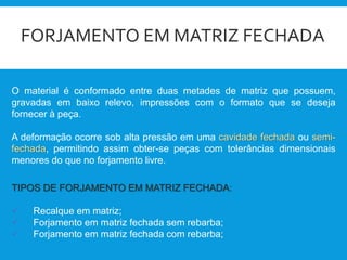 FORJAMENTO EM MATRIZ FECHADA
O material é conformado entre duas metades de matriz que possuem,
gravadas em baixo relevo, impressões com o formato que se deseja
fornecer à peça.
A deformação ocorre sob alta pressão em uma cavidade fechada ou semi-
fechada, permitindo assim obter-se peças com tolerâncias dimensionais
menores do que no forjamento livre.
TIPOS DE FORJAMENTO EM MATRIZ FECHADA:
 Recalque em matriz;
 Forjamento em matriz fechada sem rebarba;
 Forjamento em matriz fechada com rebarba;
 