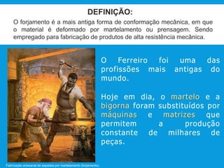 DEFINIÇÃO:
O forjamento é a mais antiga forma de conformação mecânica, em que
o material é deformado por martelamento ou prensagem. Sendo
empregado para fabricação de produtos de alta resistência mecânica.
O Ferreiro foi uma das
profissões mais antigas do
mundo.
Hoje em dia, o martelo e a
bigorna foram substituídos por
máquinas e matrizes que
permitem a produção
constante de milhares de
peças.
Fabricação artesanal de espadas por martelamento (forjamento).
 