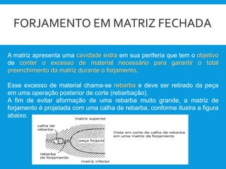 FORJAMENTO EM MATRIZ FECHADA
A matriz apresenta uma cavidade extra em sua periferia que tem o objetivo
de conter o excesso de material necessário para garantir o total
preenchimento da matriz durante o forjamento.
Esse excesso de material chama-se rebarba e deve ser retirado da peça
em uma operação posterior de corte (rebarbação).
A fim de evitar aformação de uma rebarba muito grande, a matriz de
forjamento é projetada com uma calha de rebarba, conforme ilustra a figura
abaixo.
 