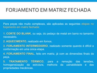 FORJAMENTO EM MATRIZ FECHADA
Para peças não muito complexas, são aplicadas as seguintes etapas no
forjamento em matriz fechada:
1. CORTE DO BLANK, ou seja, do pedaço de metal em barra no tamanho
necessário.
2. AQUECIMENTO, realizado em fornos.
3. FORJAMENTO INTERMEDIÁRIO, realizado somente quando é difícil a
conformação em uma única etapa.
4. FORJAMENTO FINAL, feito em matriz, já com as dimensões finais da
peça.
5. TRATAMENTO TÉRMICO, para a remoção das tensões,
homogeneização da estrutura, melhoria da usinabilidade e das
propriedades mecânicas.
 