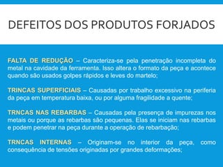 DEFEITOS DOS PRODUTOS FORJADOS
FALTA DE REDUÇÃO – Caracteriza-se pela penetração incompleta do
metal na cavidade da ferramenta. Isso altera o formato da peça e acontece
quando são usados golpes rápidos e leves do martelo;
TRINCAS SUPERFICIAIS – Causadas por trabalho excessivo na periferia
da peça em temperatura baixa, ou por alguma fragilidade a quente;
TRNCAS NAS REBARBAS – Causadas pela presença de impurezas nos
metais ou porque as rebarbas são pequenas. Elas se iniciam nas rebarbas
e podem penetrar na peça durante a operação de rebarbação;
TRNCAS INTERNAS – Originam-se no interior da peça, como
consequência de tensões originadas por grandes deformações;
 