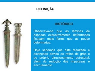 DEFINIÇÃO
Observava-se que as lâminas de
espadas exaustivamente deformadas
ficavam mais fortes que as pouco
deformadas.
Hoje sabemos que este resultado é
alcançado devido ao refino de grão e
ao próprio direcionamento estrutural,
além da redução das impurezas e
encruamento.
HISTÓRICO
 