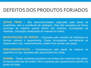 DEFEITOS DOS PRODUTOS FORJADOS
GOTAS FRIAS – São descontinuidades originadas pela dobra de
superfícies, sem a ocorrência de soldagem. Elas são causadas por fluxos
anormais de material quente dentro das matrizes, incrustações de
rebarbas, colocação inadequada do material na matriz;
INCRUSTAÇÕES DE ÓXIDOS – Causadas pela camada de óxidosque se
formam durante o aquecimento. Essas incrustações normalmente se
desprendem mas, ocasionalmente, podem ficar presas nas peças;
DESCARBONETAÇÃO – Caracteriza-se pela perda de carbono na
superfície do aço, causada pelo aquecimento do metal;
QUEIMA – Gases oxidantes penetram nos limites dos contornos dos grãos,
formando películas de óxidos. Ela é causada pelo aquecimento próximo ao
ponto de fusão;
 