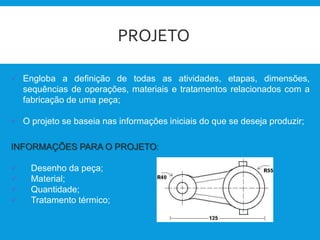 PROJETO
 Engloba a definição de todas as atividades, etapas, dimensões,
sequências de operações, materiais e tratamentos relacionados com a
fabricação de uma peça;
 O projeto se baseia nas informações iniciais do que se deseja produzir;
INFORMAÇÕES PARA O PROJETO:
 Desenho da peça;
 Material;
 Quantidade;
 Tratamento térmico;
 